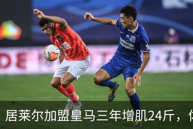 居莱尔加盟皇马三年增肌24斤，体脂率下降2%！西甲赛场上的新星崛起